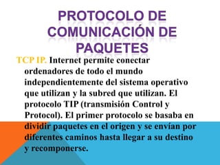 TCP IP. Internet permite conectar
 ordenadores de todo el mundo
 independientemente del sistema operativo
 que utilizan y la subred que utilizan. El
 protocolo TIP (transmisión Control y
 Protocol). El primer protocolo se basaba en
 dividir paquetes en el origen y se envían por
 diferentes caminos hasta llegar a su destino
 y recomponerse.
 