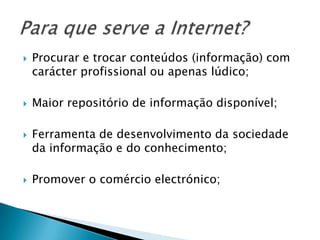 Procurar e trocar conteúdos (informação) com carácter profissional ou apenas lúdico;Maior repositório de informação disponível;Ferramenta de desenvolvimento da sociedade da informação e do conhecimento;Promover o comércio electrónico;Para que serve a Internet?