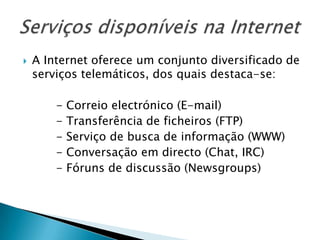 Serviços disponíveis na InternetA Internet oferece um conjunto diversificado de serviços telemáticos, dos quais destaca-se:         - Correio electrónico (E-mail)         - Transferência de ficheiros (FTP)         - Serviço de busca de informação (WWW)         - Conversação em directo (Chat, IRC)         - Fóruns de discussão (Newsgroups)