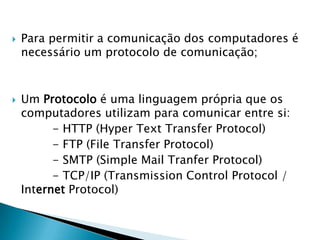 Para permitir a comunicação dos computadores é necessário um protocolo de comunicação;Um Protocolo é uma linguagem própria que os computadores utilizam para comunicar entre si:           - HTTP (HyperTextTransferProtocol)           - FTP (File TransferProtocol)           - SMTP (SimpleMailTranferProtocol)           - TCP/IP (TransmissionControlProtocol / Internet Protocol)   