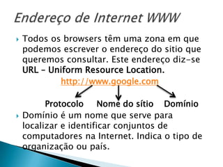 Endereço de Internet WWWTodos os browsers têm uma zona em que podemos escrever o endereço do sitio que queremos consultar. Este endereço diz-se URL – UniformResourceLocation.http://www.google.com           Protocolo     Nome do sítio    DomínioDomínio é um nome que serve para localizar e identificar conjuntos de computadores na Internet. Indica o tipo de organização ou país.