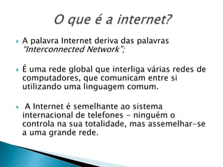 A palavra Internet deriva das palavras “Interconnected Network”;É uma rede global que interliga várias redes de computadores, que comunicam entre si utilizando uma linguagem comum. A Internet é semelhante ao sistema internacional de telefones - ninguém o controla na sua totalidade, mas assemelhar-se a uma grande rede.O que é a internet?