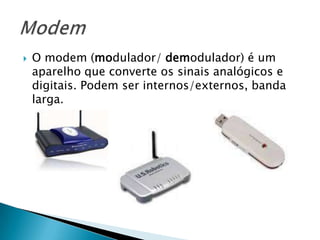 O modem (modulador/ demodulador) é um aparelho que converte os sinais analógicos e digitais. Podem ser internos/externos, banda larga. Modem