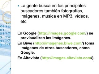    La gente busca en los principales
    buscadores también fotografías,
    imágenes, música en MP3, vídeos,
    etc.

En Google (http://images.google.com/) se
 previsualizan las imágenes.
En Biwe (http://imagenes.biwe.com/) toma
 imágenes de otros buscadores, como
 Google.
En Altavista (http://images.altavista.com/).
 