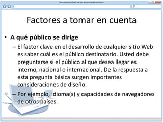 Factores a tomar en cuenta Dado que el objetivo básico del usuario al visitar su sitio es obtener información, comunique su mensaje de manera directa, sencilla y precisa. Un lenguaje ambiguo puede frustrar al lector. Por ejemplo, siempre que corresponda, use:“es” en lugar de “constituye” “decidir” en lugar de “determinar” “usar” en lugar de “emplear” “ahora” en lugar de “en este momento”