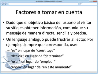 Factores a tomar en cuenta Jerga, siglas y clichésAsuma que el lector que visitará su sitio no sabe nada del tema del que usted habla. Con esa idea en mente elimine la jerga del contenido. Al hablar de jerga en este contexto nos referimos a los términos y expresiones que el público en general no tiene por qué saber, dado que son específicos a una disciplina o a un grupo de expertos. Elimine también las siglas no conocidas y los clichés. Las siglas no tienen significado para aquellos que están fuera de la organización o grupo familiarizado con el tema y los clichés le restan originalidad a su texto.