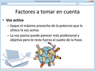 Factores a tomar en cuenta Verbos expresivosEl uso de un verbo preciso comunica con mayor fuerza lo que usted desea expresar. También elimina redundancias y reduce la longitud del texto. Por ejemplo:Tomar una decisión / decidir Proporcionar apoyo / apoyar Hacer uso de / usar Sirve para explicar / explica Efectuar un examen / examinar