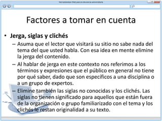 Factores a tomar en cuenta La tipografía, es decir, el tipo y la fuente que use, puede mejorar u obstaculizar la experiencia del usuario con su sitio. Use fuentes comunes en su documento y no muchas. No todos los usuarios tendrán las mismas fuentes que usted tiene en su computador.Por lo general se recomienda usar una fuente sans serif como Arial o Verdana para texto en la pantalla porque tienen mejor resolución. Por otra parte, los titulares grandes por lo general usan una fuente serif, como Times New Roman, porque son menos voluminosas.