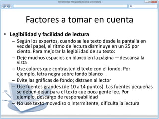 Factores a tomar en cuenta Facilidad para explorar y estilo “pirámide invertida”Oraciones cortas, listas con viñetas y subtítulosLa mayoría de la gente no lee las páginas Web de manera lineal. Más bien las exploran buscando áreas de interés y usando enlaces saltan de un sitio a otro. Esto le deja poco o ningún control a la persona que escribe sobre la manera en que el lector abordará su material. Por eso es importante que el documento sea fácilmente explorable.Estilo “pirámide invertida” Los artículos periodísticos por lo general están escritos en el estilo de pirámide invertida, de mayor a menor interés. La conclusión y los hechos básicos se presentan al comienzo del documento y los detalles o antecedentes vienen después, en orden descendente de importancia.