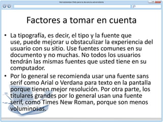 Factores a tomar en cuenta Facilidad para explorar y estilo “pirámide invertida”Este estilo ofrece un modo eficaz de organizar contenido para la Web, dado que no todos los usuarios leerán el documento completo. La idea es que cuando el lector salga de su sitio haya leído la información más importante.Una manera fácil de seguir la estructura de pirámide invertida es incluir en su primer párrafo lo más posible de las cinco interrogantes básicas del periodismo:Quién lo ha hecho (sujeto) Qué ha sucedido (hecho) Cuándo (tiempo) Dónde (lugar) Por qué (causa) Cómo (modo)