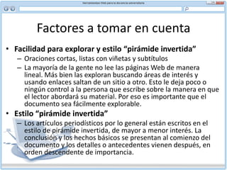 Factores a tomar en cuenta Longitud de la página –separación en trozos o desplazamientoNo hay reglas fijas acerca de la longitud de un documento en línea. Las dos maneras más frecuentes de organizar la información son la separación en trozos y el desplazamiento. Guíese por el sentido común al decidir cuál de las dos usar. Considere las siguientes ventajas y desventajas de la amplitud de alcance y de la profundidad.Separación en trozosLa separación de la información en trozos surgió como respuesta al deseo de organizar y presentar información sin que el usuario tenga que recorrer las páginas de arriba abajo. El término por lo general alude a la cantidad de información que usted puede hacer caber en una sola pantalla.Al separar en trozos se mantiene el texto despejado, considerando la limitación de la pantalla donde en promedio caben unas 100 palabras. El lector absorbe en forma rápida toda la información de la página y entonces decide si desea continuar. Se puede considerar como un método relámpago.