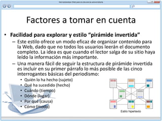 Factores a tomar en cuenta DesplazamientoA veces no tiene sentido separar arbitrariamente el texto en trozos. Hay ciertos informes u otras fuentes de información detalladas que tienen que leerse en una secuencia específica y que se pueden poner en línea como archivo en PDF. El usuario no tiene otra opción que recorrer el texto de arriba abajo para encontrar lo que busca, lo que puede ser cansador.La investigación ha demostrado que cuando el usuario recorre un texto desplazándose de arriba abajo tiende a desorientarse porque no recuerda la información que ya ha salido de la pantalla. En estos casos la Web puede usarse como un acervo del cual bajar archivos para imprimirlos y leerlos en papel. Para documentos largos es mejor ofrecer al usuario las opciones en HTML y en PDF.Sin embargo, puede haber ventajas en usar páginas largas en la Web. Es más simple mantenerlas. Usted puede ajustar el diseño del documento para facilitar la lectura, ofrecer enlaces internos y dividir bloques largos de texto gris con subtítulos apropiados. Tenga presente, sin embargo, que sólo cerca de un 10 por ciento de los usuarios leerán de arriba abajo un documento que tenga más de tres páginas (equivalente a unas 400 palabras).