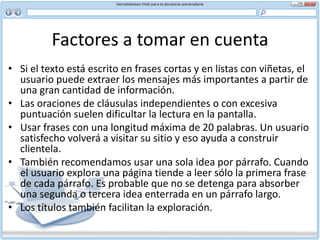 Factores a tomar en cuenta Títulos significativosEl título de un documento aparece en una barra azul en la esquina superior izquierda de una página, no en la ventana del navegador. Aunque es fácil pasar por alto los títulos, son parte fundamental del escribir para la Web. No sólo ayudan al usuario a navegar por un sitio, sino que además sirven de marcadores para referencia futura. Por lo tanto, es importante que sean significativos.Sugerencias para escribir títulos:No use más de cuatro a seis palabras por título (entre 40 y 60 caracteres) Use sólo palabras significativas. La primera palabra debe tener sentido aisladamente, ya que es la que toma el motor de búsqueda Use mayúsculas y minúsculas Asegúrese que cada nueva página tenga su propio título Evite el uso de artículos (un, una, el, la y sus plurales)