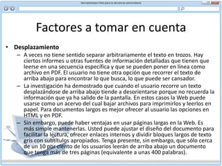 Factores a tomar en cuenta Algunas sugerencias para escribir titulares para la Web:Manténgalos breves Use un lenguaje claro y sencillo: los titulares efectistas o ingeniosos pueden perder significado No incluya artículos (un, una, el, la y sus plurales) Ponga como primera palabra la que tenga mayor significado Mantenga los títulos como texto regular. Evite gráficas porque pueden demorarse en bajar Evite los ‘teasers’ —pueden funcionar en el texto impreso, pero como el usuario no sabe exactamente qué le ofrecen, lo más probable es que no espere a que baje la páginaLos subtítulos son una herramienta eficaz para dividir texto. También facilitan la exploración. Los bloques demasiado grandes en texto gris pueden agobiar al lector. En la parte superior de su documento cree enlaces a subtítulos que le ofrezcan al usuario una selección rápida de opciones. Así podrá saltar directamente al tema que le interesa en lugar de vadear por todo el texto.