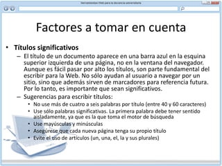 Factores a tomar en cuenta Navegación: enlaces, botones, barras y mapasLa navegación cumple tres propósitos generales. Le dice al usuario:Dónde se encuentra Dónde ha estado Dónde puede irLo más importante es recordar que el control lo tienen los usuarios. Si trata de dirigirlos impidiéndoles usar enlaces o desactivando el acceso a opciones, lo más probable es que sólo logre frustrarlos.