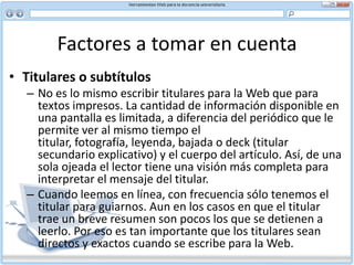 Factores a tomar en cuenta En lugar de tratar de controlar la conducta del usuario, es mejor ayudarle a desplazarse rápida y eficazmente por un documento o sitio. Nunca atrape al usuario en una página que no tiene salida. Las cuatro soluciones más comunes son:Hiperenlaces Barra de navegación en cada página Barra de Menú en cada página Mapa del sitio con enlace desde cada páginaNo se aparte de lo conocido. La Web como un todo funciona por convenciones establecidas, por ejemplo, el texto en azul indica un hiperenlace. El usuario espera utilizar estos patrones conocidos de navegación, no volver a aprender a navegar cada vez que visita otro sitio. Finalmente, asegúrese que su texto sea independiente. Evite comenzar cualquier parte de su documento con “Como se mencionaba anteriormente...” o “Más adelante veremos...” Puede que el usuario no venga de la página anterior, sino que ha saltado desde otra parte. A usted le corresponde hacer que la página sea comprensible.