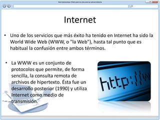 Internet Uno de los servicios que más éxito ha tenido en Internet ha sido la WorldWide Web (WWW, o "la Web"), hasta tal punto que es habitual la confusión entre ambos términos. La WWW es un conjunto de protocolos que permite, de forma sencilla, la consulta remota de archivos de hipertexto. Ésta fue un desarrollo posterior (1990) y utiliza Internet como medio de transmisión.Internet Existen, por tanto, muchos otros servicios y protocolos en Internet, aparte de la Web: el envío de correo electrónico (SMTP), la transmisión de archivos (FTP y P2P), las conversaciones en línea (IRC), la mensajería instantánea y presencia, la transmisión de contenido y comunicación multimedia -telefonía (VoIP), televisión (IPTV)-, los boletines electrónicos (NNTP), el acceso remoto a otras máquinas (SSH y Telnet) o los juegos en línea.
