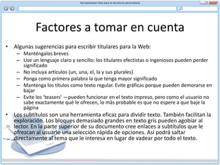 Factores a tomar en cuenta HiperenlacesLos enlaces ayudan al usuario a manejar gran cantidad de información. También proporcionan los medios más rápidos de desplazarse por un sitio o documento. Pero cuidado con exagerar. No use un enlace si puede entregar la información de manera consistente en la página que está viendo el lector.  En breve, al escribir para la Web:No use las palabras “haga clic aquí” o “siga este enlace”. En lugar de eso, use palabras clave o la dirección misma del enlace como hiperenlace Use enlaces para dar información complementaria: visión general, definiciones, etc. No use el color azul para otro texto que no sea el que indique un enlace 