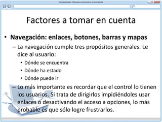 Factores a tomar en cuenta HiperenlacesListe los enlaces menos importantes al final del documento en lugar de incrustarlos en el texto Sólo ofrezca enlaces útiles. Los enlaces caducos o equívocos pueden hacer perder tiempo al usuarioTenga en cuenta que tanto el usuario que maneja tecnología más antigua como el que maneja la nueva puede enfrentar desafíos de navegación. Las gráficas complejas le pueden tomar demasiado tiempo a un computador antiguo. Las ventanas emergentes y otras funciones avanzadas de la Web pueden causar problemas de navegación en pantallas compactas como las de un teléfono celular o visor de mano, porque el usuario puede no estar consciente que ha abierto una nueva ventana.Al escribir y diseñar el contenido de su sitio tenga presente que entre los miembros de la Web existe una diversa gama de sistemas y distintas amplitudes de banda.