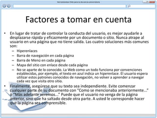 Factores a tomar en cuenta AccesibilidadLa Web es un medio primordialmente visual. Como tal, los problemas más comunes de accesibilidad se relacionan con la vista. El usuario daltónico o con problemas visuales necesita letras grandes y contrastes fuertes de colores entre el primer plano y el fondo para poder leer el texto. Los navegadores auditivos pueden acompañar fotos, logotipos o gráficas para usuarios con soporte completo, por lo cual es importante poner los nombres correctos en las etiquetas alt.Otras discapacidades a considerar en el diseño de su sitio Web son:Auditivas: se pueden poner transcripciones de clips de audio a disposición del usuario Motoras: no ponga mapas de imágenes o botones de navegación demasiado pequeños. Algunos usuarios pueden encontrar difícil poner el ratón sobre un blanco demasiado pequeño Cognitivas: simplifique la navegación de su sitio