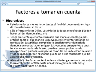 Factores a tomar en cuenta En la versión corregida se eliminó la palabra “poder”. Aunque en general tales frases mejoran el ritmo y la fluidez del texto impreso, en la Web sólo demoran la lectura y ocupan espacio improductivo, restándole fuerza al mensaje principal que usted trata de comunicar. Puede que la versión abreviada sea menos elocuente pero los lectores leerán y absorberán más en menos tiempo.Corrección de pruebas de su documentoSiempre debe corregir su documento, pero más importante aún es que lo haga otra persona. Cuántas veces se nos han pasado errores graves en un documento después de haberlo leído y releído. Asegúrese que su material lo revise un editor profesional antes de ponerlo en la Web.