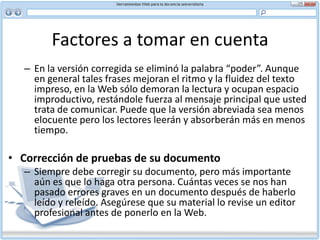 NarrativaDicen los especialistas que cuando accedemos a un texto en la Red no leemos, escaneamos. Dicen que fijar nuestra atención en la pantalla durante periodos largos de tiempo resulta difícil. Por tanto nos desplazamos rápido por encima de las palabras absorbiendo lo más sugerente visualmente e ignorando lo demás. Por una parte, tenemos costumbre de leer en papel y el cambio de formato nos incomoda, nos tensa. El ordenador es percibido todavía por muchos usuarios como una herramienta de trabajo y no de esparcimiento (circunstancia que esta cambiando con los jóvenes)Y por otra, están los propios textos y su estructura