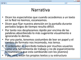 Narrativa interactivaNarrativa interactiva: una nueva forma de narrar que se estaría configurando gracias al aprovechamiento estético de las tecnologías digitales de la comunicación y, específicamente, al uso del hipertexto, entendido, siguiendo a Landow, como una forma de textualidad digital en la que los vínculos electrónicos unen lexias, o fragmentos de textos, que pueden adoptar la forma de palabras, imágenes, sonido, vídeo, entre otros., promoviendo una lectura multilineal, multisecuencial o no lineal, y trasladando, así, parte del poder de los autores a los lectores. 