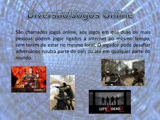 Diversão/Jogos OnlineSão chamados jogos online, aos jogos em que duas ou mais pessoas podem jogar ligados à internet ao mesmo tempo, sem terem de estar no mesmo local. O jogador pode desafiar adversários noutra parte do país ou até em qualquer parte do mundo.