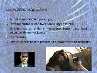 Aspectos negativosPerder demasiado tempo a jogar;Elevados custos se não tiver banda larga à internet;Elevados custos onde é necessário pagar para fazer o download de muitos jogos;Ficar viciado;Jogos violentos podem provocar o desfasamento da realidade.