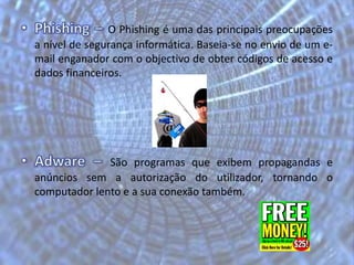 Phishing – O Phishing é uma das principais preocupações a nível de segurança informática. Baseia-se no envio de um e-mail enganador com o objectivo de obter códigos de acesso e dados financeiros.Adware – São programas que exibem propagandas e anúncios sem a autorização do utilizador, tornando o computador lento e a sua conexão também.