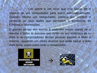 Worms – Um worm é um vírus que cria cópias de si mesmo de um computador para outro automaticamente. Quando infecta um computador, começa por receber e controlar os seus dados que permitem o transporte de ficheiros e informações. 	O grande perigo dos worms é poderem enviar cópias de si mesmo a todas as pessoas que estão no seu endereço de e-mail, e os computadores dessas pessoas passam a fazer o mesmo, causando um efeito dominó que pode tornar a rede mais lenta, assim como todo o computador.