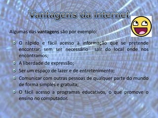 Vasyl Katerenchuk n.º 25Vantagens da InternetAlgumas das vantagens são por exemplo:O rápido e fácil acesso à informação que se pretende encontrar, sem ser necessário  sair do local onde nos encontramos;A liberdade de expressão;Ser um espaço de lazer e de entretenimento;Comunicar com outras pessoas de qualquer parte do mundo de forma simples e gratuita;O fácil acesso a programas educativos, o que promove o ensino no computador.
