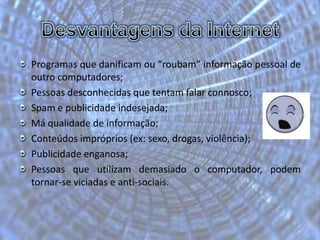 Desvantagens da InternetProgramas que danificam ou “roubam” informação pessoal de outro computadores;                                                                                                                                                                                                                                                                                                                                              Pessoas desconhecidas que tentam falar connosco; Spam e publicidade indesejada; Má qualidade de informação; Conteúdos impróprios(ex: sexo, drogas, violência); Publicidade enganosa; Pessoas que utilizam demasiado o computador, podem tornar-se viciadas e anti-sociais.