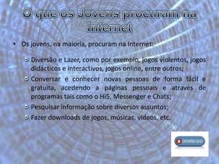O que os Jovens procuram na InternetOs jovens, na maioria, procuram na Internet:Diversão e Lazer, como por exemplo, jogos violentos, jogos didácticos e interactivos, jogos online, entre outros;Conversar e conhecer novas pessoas de forma fácil e gratuita, acedendo a páginas pessoais e através de programas tais como o Hi5, Messenger e Chats;Pesquisar informação sobre diversos assuntos;Fazer downloads de jogos, músicas, vídeos, etc.