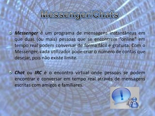 Messenger/ChatsMessenger é um programa de mensagens instantâneas em que duas (ou mais) pessoas que se encontrem “online” em tempo real podem conversar de forma fácil e gratuita. Com o Messenger, cada utilizador pode criar o número de contas que desejar, pois não existe limite. Chat ou IRC é o encontro virtual onde pessoas se podem encontrar e conversar em tempo real através de mensagens escritas com amigos e familiares.
