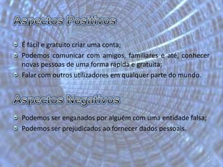 Aspectos PositivosÉ fácil e gratuito criar uma conta;Podemos comunicar com amigos, familiares e até, conhecer novas pessoas de uma forma rápida e gratuita;Falar com outros utilizadores em qualquer parte do mundo.Aspectos NegativosPodemos ser enganados por alguém com uma entidade falsa;Podemos ser prejudicados ao fornecer dados pessoais.	