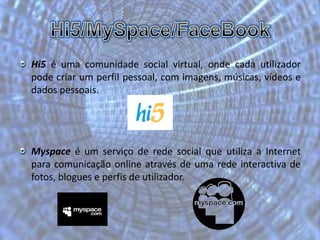 Hi5/MySpace/FaceBookHi5 é uma comunidade social virtual, onde cada utilizador pode criar um perfil pessoal, com imagens, músicas, vídeos e dados pessoais.Myspace é um serviço de rede social que utiliza a Internet para comunicação online através de uma rede interactiva de fotos, blogues e perfis de utilizador. 