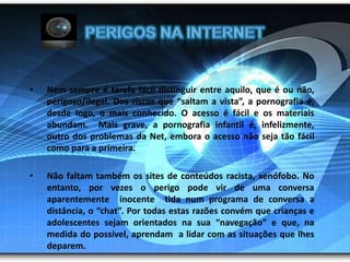 Perigos na InternetNem sempre é tarefa fácil distinguir entre aquilo, que é ou não, perigoso/ilegal. Dos riscos que “saltam a vista”, a pornografia é, desde logo, o mais conhecido. O acesso é fácil e os materiais abundam.  Mais grave, a pornografia infantil é, infelizmente, outro dos problemas da Net, embora o acesso não seja tão fácil como para a primeira.  Não faltam também os sites de conteúdos racista, xenófobo. No entanto, por vezes o perigo pode vir de uma conversa aparentemente  inocente  tida num programa de conversa a distância, o “chat”. Por todas estas razões convém que crianças e adolescentes sejam orientados na sua “navegação” e que, na medida do possível, aprendam  a lidar com as situações que lhes deparem.