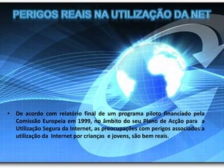 Perigos reais Na utilização da NetDe acordo com relatório final de um programa piloto financiado pela Comissão Europeia em 1999, no âmbito do seu Plano de Acção para  a Utilização Segura da Internet, as preocupações com perigos associados a utilização da  Internet por crianças  e jovens, são bem reais.