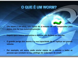 O que é um worm?Um worm é um vírus, cria cópias de si mesmo de um computador para outro, mas faz isso automaticamente.Depois que o worm contamina o sistema, ele desloca-se sozinho. O grande perigo dos worms é a sua capacidade de se replicar em grande volume. Por exemplo, um worm pode enviar cópias de si mesmo a todas as pessoas que constam no seu catálogo de endereços de email. 