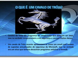 O que é  um cavalo de Tróia?Cavalos de Tróia são programas de computador que parecem ser úteis, mas na verdade comprometem a sua segurança e causam muitos danos. Um cavalo de Tróia recente apresentava-se como um email com anexos de supostas actualizações de segurança da Microsoft, mas na verdade era um vírus que tentava desactivar programas antivírus e firewall.
