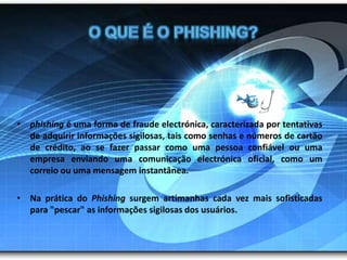 O que é o phishing?phishing é uma forma de fraude electrónica, caracterizada por tentativas de adquirir informações sigilosas, tais como senhas e números de cartão de crédito, ao se fazer passar como uma pessoa confiável ou uma empresa enviando uma comunicação electrónica oficial, como um correio ou uma mensagem instantânea. Na prática do Phishing surgem artimanhas cada vez mais sofisticadas para "pescar" as informações sigilosas dos usuários.