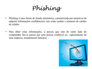 PhishingPhishing é uma forma de fraude electrónica, caracterizada por tentativas de adquirir informações confidenciais, tais como senhas e números de cartões de crédito.  Para obter estas informações, a pessoa que está do outro lado do computador faz-se passar por uma pessoa confiável ou  representante de uma empresa, normalmente bancária…