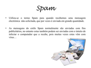 SpamUtiliza-se o termo Spam para quando recebemos uma mensagem electrónica  não-solicitada, que por vezes é enviada em grande quantidade.As mensagens do estilo Spam normalmente são enviadas com fins publicitários, no entanto estas também podem ser enviadas com o intuito de infectar o computador que a recebe, pois muitas vezes estas vêm com vírus…