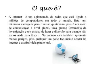 O que é?A Internet  é um aglomerado de redes que está ligada a milhões de computadores em todo o mundo. Esta tem inúmeras vantagens para o nosso quotidiano, pois é um meio de comunicação a nível global, uma grande ferramenta de investigação e um espaço de lazer e diversão para quando não temos nada para fazer… No entanto esta também apresenta muitos perigos, pois qualquer um pode facilmente aceder há internet e usufruir dela para o mal.