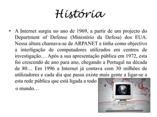 HistóriaA Internet surgiu no ano de 1969, a partir de um projecto do Departmentof Defense (Ministério da Defesa) dos EUA. Nessa altura chamava-se de ARPANET e tinha como objectivo a interligação de computadores utilizados em centros de investigação… Após a sua apresentação pública em 1972, esta foi crescendo de ano para ano, chegando a Portugal na década de 80… Em 1996 a Internet já contava com 30 milhões de utilizadores e cada dia que passa existe mais gente a ligar-se a esta rede pública que está ligada a todo      o mundo…
