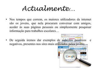 Actualmente…Nos tempos que correm, os maiores utilizadores da internet são os jovens, que nela procuram conversar com amigos, aceder às suas páginas pessoais ou simplesmente pesquisar informação para trabalhos escolares… De seguida iremos dar exemplos de aspectos positivos  e negativos, presentes nos sites mais utilizados pelos jovens…