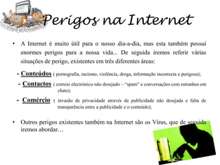 Pesquisas e Jogos onlineTambém a pesquisa e os jogos online fazem parte da lista dos sites a que os jovens aderem mais… Os sites de pesquisas online, como por exemplo o Google, servem na maior parte das vezes para a pesquisa de informação para trabalhos escolares ou simplesmente para esclarecer-nos uma dúvida, enquanto que os sites de jogos online servem para nos divertimos um pouco e de forma gratuita…Aspectos positivos   Consegue-se aceder a estes sites de forma rápida e gratuita;  - Nas pesquisas, encontramos uma vasta informação sobre o tema a pesquisar,Nos jogos, pode-se encontrar uma parte lúdica e didáctica; Aspectos negativos    Nas pesquisas, por vezes, em busca de sites “banais”, poderão aparecer sites com conteúdos impróprios;- Nos jogos, a perda de demasiado tempo a jogar, pode causar um desfasamento da realidade ; -…