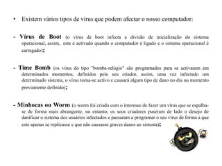 Existem vários tipos de vírus que podem afectar o nosso computador:- Vírus de Boot (o vírus de boot infecta a divisão de inicialização do sistema operacional, assim,  este é activado quando o computador é ligado e o sistema operacional é carregado);- TimeBomb(os vírus do tipo "bomba-relógio" são programados para se activarem em determinados momentos, definidos pelo seu criador, assim, uma vez infectado um determinado sistema, o vírus torna-se activo e causará algum tipo de dano no dia ou momento previamente definido);- Minhocas ou Worm(o worm foi criado com o interesse de fazer um vírus que se espalha-se de forma mais abrangente, no entanto, os seus criadores puseram de lado o desejo de danificar o sistema dos usuários infectados e passaram a programar o seu vírus de forma a que este apenas se replicasse e que não causasse graves danos ao sistema);