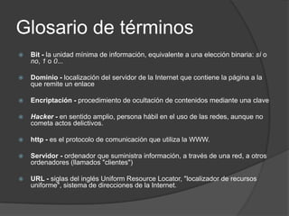 Glosario de términosBit - la unidad mínima de información, equivalente a una elección binaria: sí o no, 1 o 0...Dominio - localización del servidor de la Internet que contiene la página a la que remite un enlaceEncriptación - procedimiento de ocultación de contenidos mediante una claveHacker - en sentido amplio, persona hábil en el uso de las redes, aunque no cometa actos delictivos.http - es el protocolo de comunicación que utiliza la WWW.Servidor - ordenador que suministra información, a través de una red, a otros ordenadores (llamados "clientes")URL - siglas del inglés UniformResourceLocator, "localizador de recursos uniforme", sistema de direcciones de la Internet.